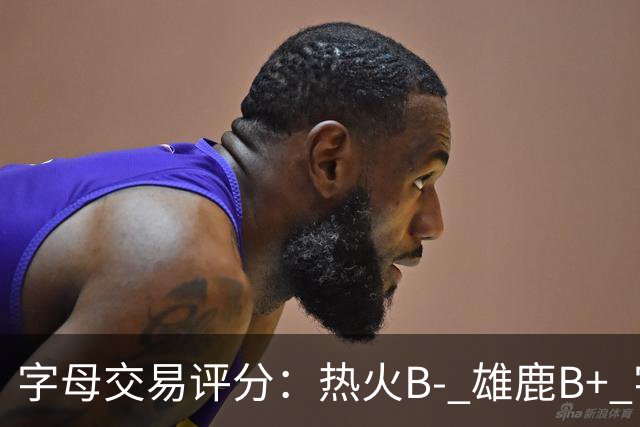 字母交易评分：热火B- 雄鹿B+ 字母还能巅峰多久？雄鹿卖得太晚了